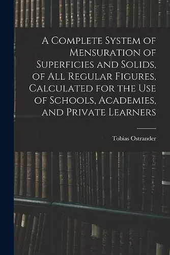 A Complete System of Mensuration of Superficies and Solids, of All Regular Figures, Calculated for the Use of Schools, Academies, and Private Learners cover