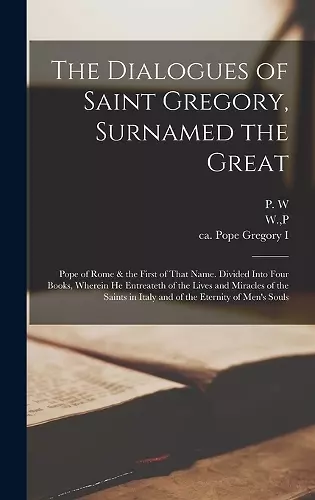 The Dialogues of Saint Gregory, Surnamed the Great; Pope of Rome & the First of That Name. Divided Into Four Books, Wherein he Entreateth of the Lives and Miracles of the Saints in Italy and of the Eternity of Men's Souls cover