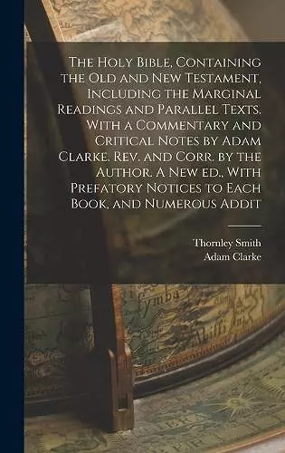 The Holy Bible, Containing the Old and New Testament, Including the Marginal Readings and Parallel Texts. With a Commentary and Critical Notes by Adam Clarke. Rev. and Corr. by the Author. A new ed., With Prefatory Notices to Each Book, and Numerous Addi... cover