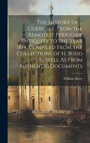 The History of ... Guernsey, From the Remotest Period of Antiquity to the Year 1814, Compiled From the Collections of H. Budd As Well As From Authentic Documents cover