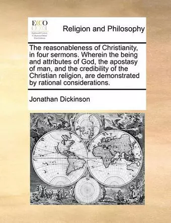 The Reasonableness of Christianity, in Four Sermons. Wherein the Being and Attributes of God, the Apostasy of Man, and the Credibility of the Christian Religion, Are Demonstrated by Rational Considerations. cover