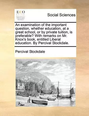 An Examination of the Important Question, Whether Education, at a Great School, or by Private Tuition, Is Preferable? with Remarks on Mr. Knox's Book, Entitled Liberal Education. by Percival Stockdale. cover