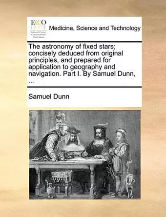 The Astronomy of Fixed Stars; Concisely Deduced from Original Principles, and Prepared for Application to Geography and Navigation. Part I. by Samuel Dunn, ... cover