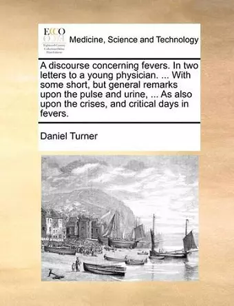 A Discourse Concerning Fevers. in Two Letters to a Young Physician. ... with Some Short, But General Remarks Upon the Pulse and Urine, ... as Also Upon the Crises, and Critical Days in Fevers. cover