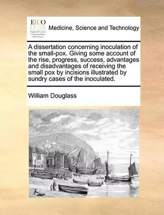 A Dissertation Concerning Inoculation of the Small-Pox. Giving Some Account of the Rise, Progress, Success, Advantages and Disadvantages of Receiving the Small Pox by Incisions Illustrated by Sundry Cases of the Inoculated. cover