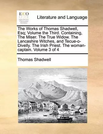 The Works of Thomas Shadwell, Esq; Volume the Third. Containing, the Miser. the True Widow. the Lancashire Witches, and Tecue-O-Divelly. the Irish Priest. the Woman-Captain. Volume 3 of 4 cover