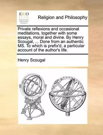 Private Reflexions and Occasional Meditations, Together with Some Essays, Moral and Divine. by Henry Scougal, ... Done from an Authentic Ms. to Which Is Prefix'd, a Particular Account of the Author's Life. cover