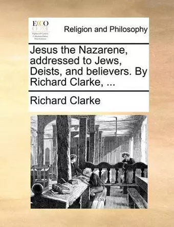 Jesus the Nazarene, addressed to Jews, Deists, and believers. By Richard Clarke, ... cover