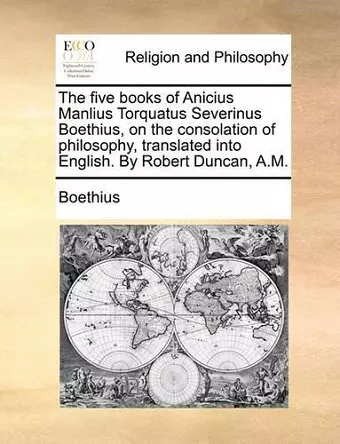 The Five Books of Anicius Manlius Torquatus Severinus Boethius, on the Consolation of Philosophy, Translated Into English. by Robert Duncan, A.M. cover