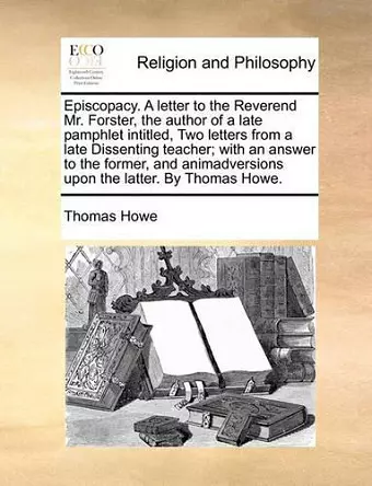 Episcopacy. a Letter to the Reverend Mr. Forster, the Author of a Late Pamphlet Intitled, Two Letters from a Late Dissenting Teacher; With an Answer to the Former, and Animadversions Upon the Latter. by Thomas Howe. cover