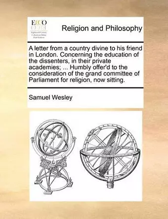 A Letter from a Country Divine to His Friend in London. Concerning the Education of the Dissenters, in Their Private Academies; ... Humbly Offer'd to the Consideration of the Grand Committee of Parliament for Religion, Now Sitting. cover