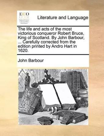 The Life and Acts of the Most Victorious Conqueror Robert Bruce, King of Scotland. by John Barbour, ... Carefully Corrected from the Edition Printed by Andro Hart in 1620. cover