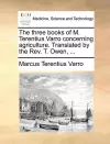 The Three Books of M. Terentius Varro Concerning Agriculture. Translated by the REV. T. Owen, ... cover