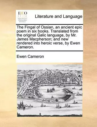 The Fingal of Ossian, an ancient epic poem in six books. Translated from the original Galic language, by Mr. James Macpherson; and new rendered into heroic verse, by Ewen Cameron. cover