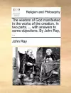 The Wisdom of God Manifested in the Works of the Creation. in Two Parts. ... with Answers to Some Objections. by John Ray, ... cover