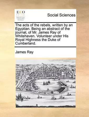 The Acts of the Rebels, Written by an Egyptian. Being an Abstract of the Journal, of Mr. James Ray of Whitehaven. Volunteer Under His Royal Highness the Duke of Cumberland. cover