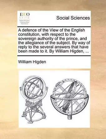 A Defence of the View of the English Constitution, with Respect to the Sovereign Authority of the Prince, and the Allegiance of the Subject. by Way of Reply to the Several Answers That Have Been Made to It. by William Higden, ... cover