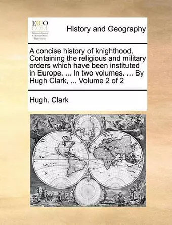 A Concise History of Knighthood. Containing the Religious and Military Orders Which Have Been Instituted in Europe. ... in Two Volumes. ... by Hugh Clark, ... Volume 2 of 2 cover