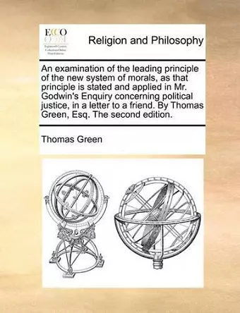 An Examination of the Leading Principle of the New System of Morals, as That Principle Is Stated and Applied in Mr. Godwin's Enquiry Concerning Political Justice, in a Letter to a Friend. by Thomas Green, Esq. the Second Edition. cover