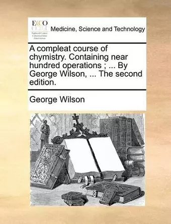 A Compleat Course of Chymistry. Containing Near Hundred Operations; ... by George Wilson, ... the Second Edition. cover