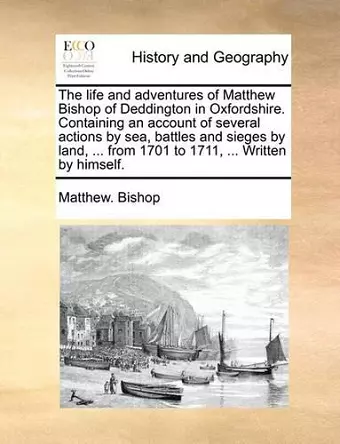 The Life and Adventures of Matthew Bishop of Deddington in Oxfordshire. Containing an Account of Several Actions by Sea, Battles and Sieges by Land, ... from 1701 to 1711, ... Written by Himself. cover