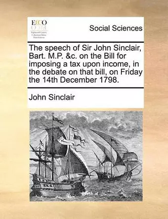 The Speech of Sir John Sinclair, Bart. M.P. &c. on the Bill for Imposing a Tax Upon Income, in the Debate on That Bill, on Friday the 14th December 1798. cover