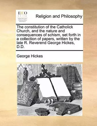 The Constitution of the Catholick Church, and the Nature and Consequences of Schism, Set Forth in a Collection of Papers, Written by the Late R. Reverend George Hickes, D.D. cover