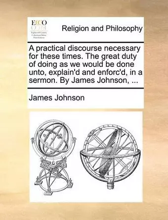 A Practical Discourse Necessary for These Times. the Great Duty of Doing as We Would Be Done Unto, Explain'd and Enforc'd, in a Sermon. by James Johnson, ... cover