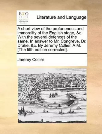 A Short View of the Profaneness and Immorality of the English Stage, &C. with the Several Defences of the Same. in Answer to Mr. Congreve, Dr. Drake, &C. by Jeremy Collier, A.M. [The Fifth Edition Corrected]. cover