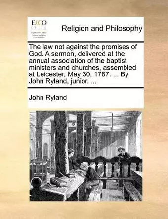 The Law Not Against the Promises of God. a Sermon, Delivered at the Annual Association of the Baptist Ministers and Churches, Assembled at Leicester, May 30, 1787. ... by John Ryland, Junior. ... cover