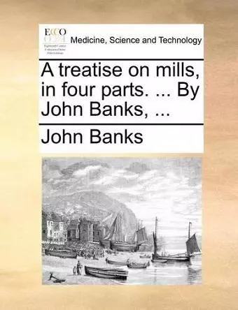 A Treatise on Mills, in Four Parts. ... by John Banks, ... cover