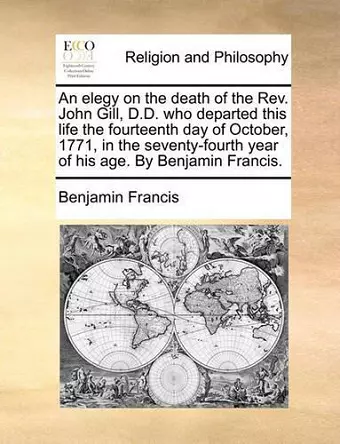 An Elegy on the Death of the Rev. John Gill, D.D. Who Departed This Life the Fourteenth Day of October, 1771, in the Seventy-Fourth Year of His Age. by Benjamin Francis. cover