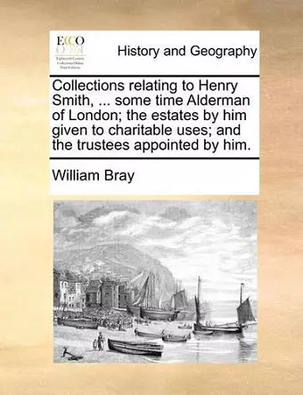 Collections Relating to Henry Smith, ... Some Time Alderman of London; The Estates by Him Given to Charitable Uses; And the Trustees Appointed by Him. cover