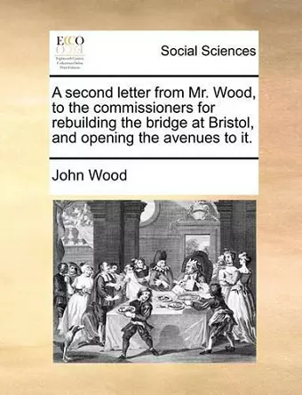 A Second Letter from Mr. Wood, to the Commissioners for Rebuilding the Bridge at Bristol, and Opening the Avenues to It. cover