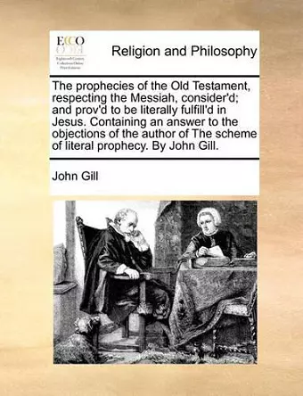 The Prophecies of the Old Testament, Respecting the Messiah, Consider'd; And Prov'd to Be Literally Fulfill'd in Jesus. Containing an Answer to the Objections of the Author of the Scheme of Literal Prophecy. by John Gill. cover