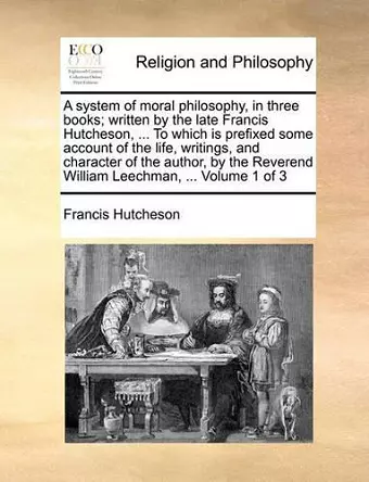 A System of Moral Philosophy, in Three Books; Written by the Late Francis Hutcheson, ... to Which Is Prefixed Some Account of the Life, Writings, and Character of the Author, by the Reverend William Leechman, ... Volume 1 of 3 cover