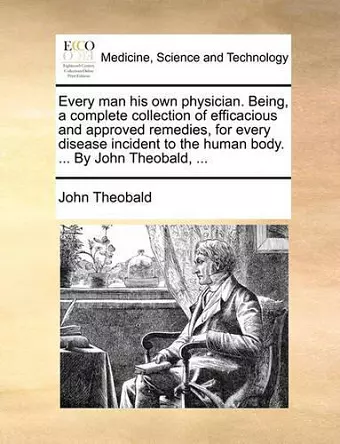 Every Man His Own Physician. Being, a Complete Collection of Efficacious and Approved Remedies, for Every Disease Incident to the Human Body. ... by John Theobald, ... cover