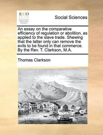 An Essay on the Comparative Efficiency of Regulation or Abolition, as Applied to the Slave Trade. Shewing That the Latter Only Can Remove the Evils to Be Found in That Commerce. by the REV. T. Clarkson, M.A. cover