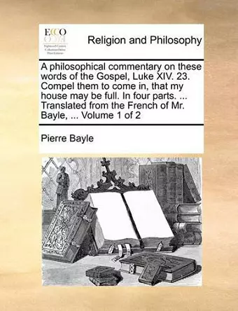 A Philosophical Commentary on These Words of the Gospel, Luke XIV. 23. Compel Them to Come In, That My House May Be Full. in Four Parts. ... Translated from the French of Mr. Bayle, ... Volume 1 of 2 cover