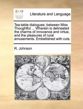 Tea-Table Dialogues; Between Miss Thoughtful ... Wherein Is Delineated the Charms of Innocence and Virtue, and the Pleasures of Rural Amusements. Embellished with Cuts. cover