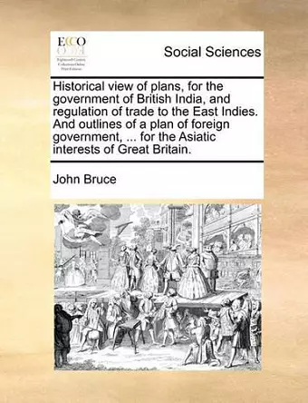 Historical view of plans, for the government of British India, and regulation of trade to the East Indies. And outlines of a plan of foreign government, ... for the Asiatic interests of Great Britain. cover