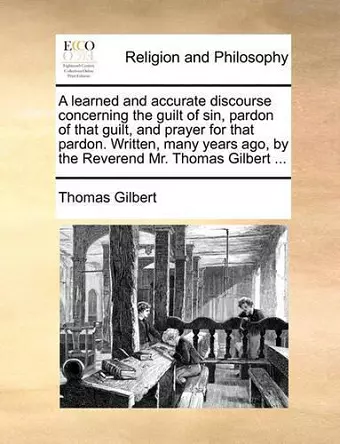 A Learned and Accurate Discourse Concerning the Guilt of Sin, Pardon of That Guilt, and Prayer for That Pardon. Written, Many Years Ago, by the Reverend Mr. Thomas Gilbert ... cover