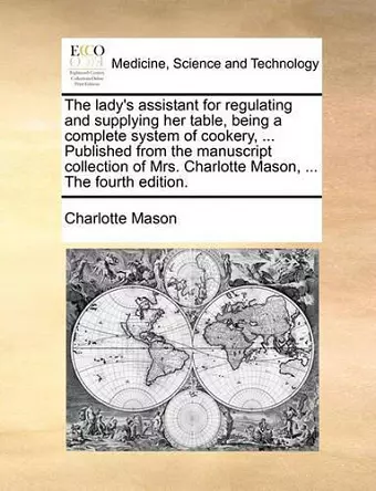 The Lady's Assistant for Regulating and Supplying Her Table, Being a Complete System of Cookery, ... Published from the Manuscript Collection of Mrs. Charlotte Mason, ... the Fourth Edition. cover