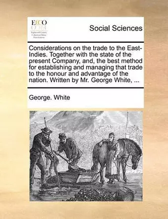 Considerations on the Trade to the East-Indies. Together with the State of the Present Company, And, the Best Method for Establishing and Managing That Trade to the Honour and Advantage of the Nation. Written by Mr. George White, ... cover