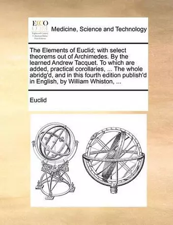 The Elements of Euclid; With Select Theorems Out of Archimedes. by the Learned Andrew Tacquet. to Which Are Added, Practical Corollaries, ... the Whole Abridg'd, and in This Fourth Edition Publish'd in English, by William Whiston, ... cover