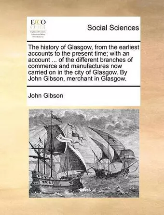 The History of Glasgow, from the Earliest Accounts to the Present Time; With an Account ... of the Different Branches of Commerce and Manufactures Now Carried on in the City of Glasgow. by John Gibson, Merchant in Glasgow. cover