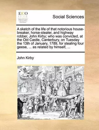 A Sketch of the Life of That Notorious House-Breaker, Horse-Stealer, and Highway Robber, John Kirby; Who Was Convicted, at the Old Castle, Canterbury, on Tuesday the 13th of January, 1789, for Stealing Four Geese, ... as Related by Himself, ... cover