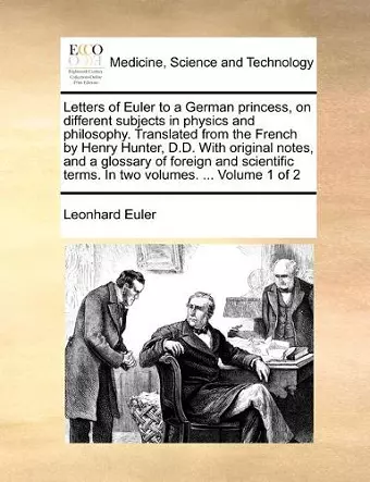 Letters of Euler to a German princess, on different subjects in physics and philosophy. Translated from the French by Henry Hunter, D.D. With original notes, and a glossary of foreign and scientific terms. In two volumes. ... Volume 1 of 2 cover