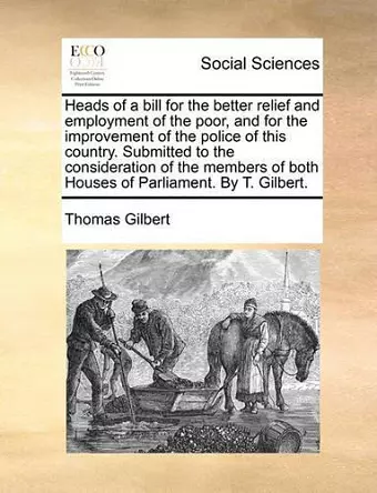 Heads of a Bill for the Better Relief and Employment of the Poor, and for the Improvement of the Police of This Country. Submitted to the Consideration of the Members of Both Houses of Parliament. by T. Gilbert. cover