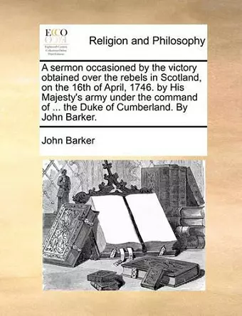 A Sermon Occasioned by the Victory Obtained Over the Rebels in Scotland, on the 16th of April, 1746. by His Majesty's Army Under the Command of ... the Duke of Cumberland. by John Barker. cover